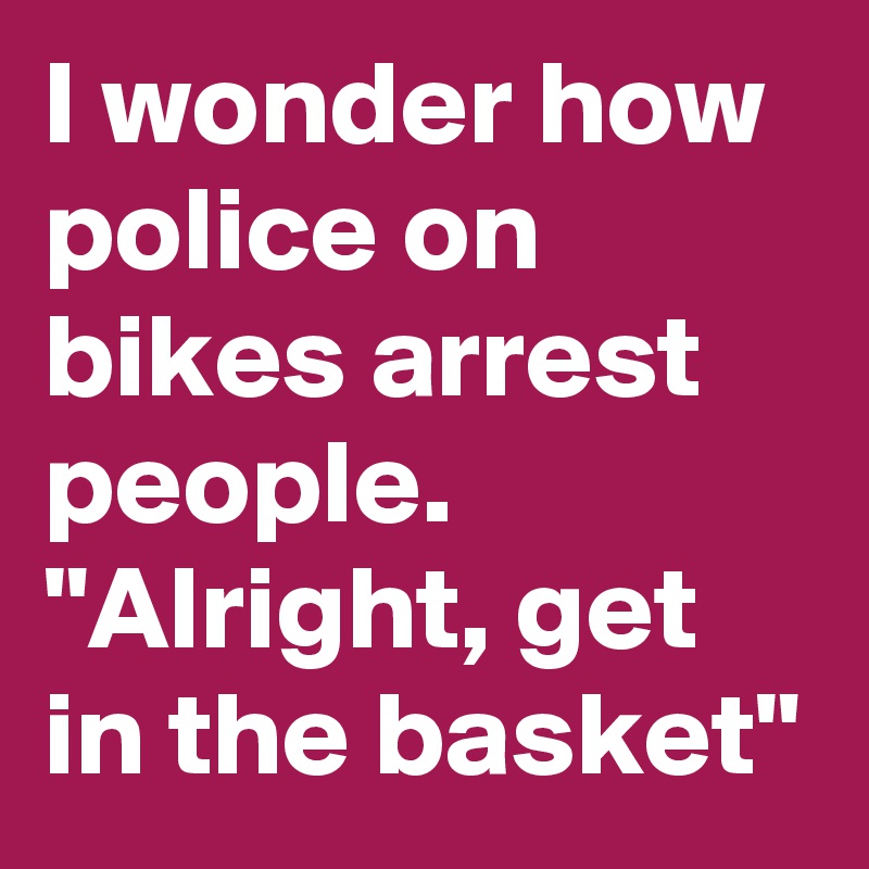 I wonder how police on bikes arrest people.
"Alright, get in the basket"