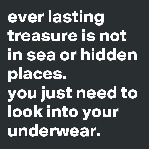 ever lasting treasure is not in sea or hidden places.
you just need to look into your underwear.