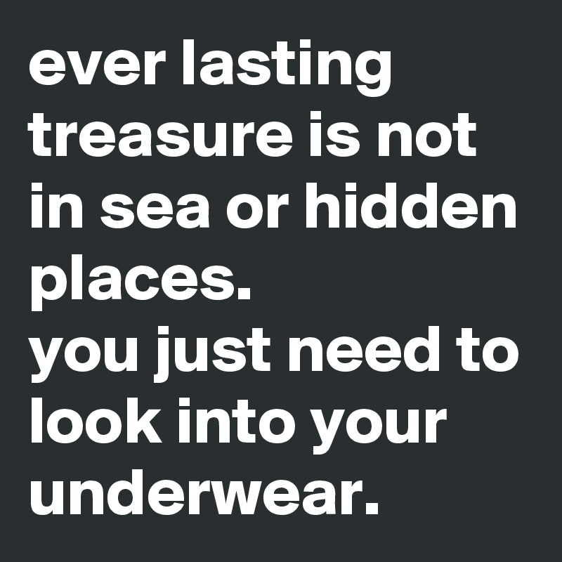 ever lasting treasure is not in sea or hidden places.
you just need to look into your underwear.