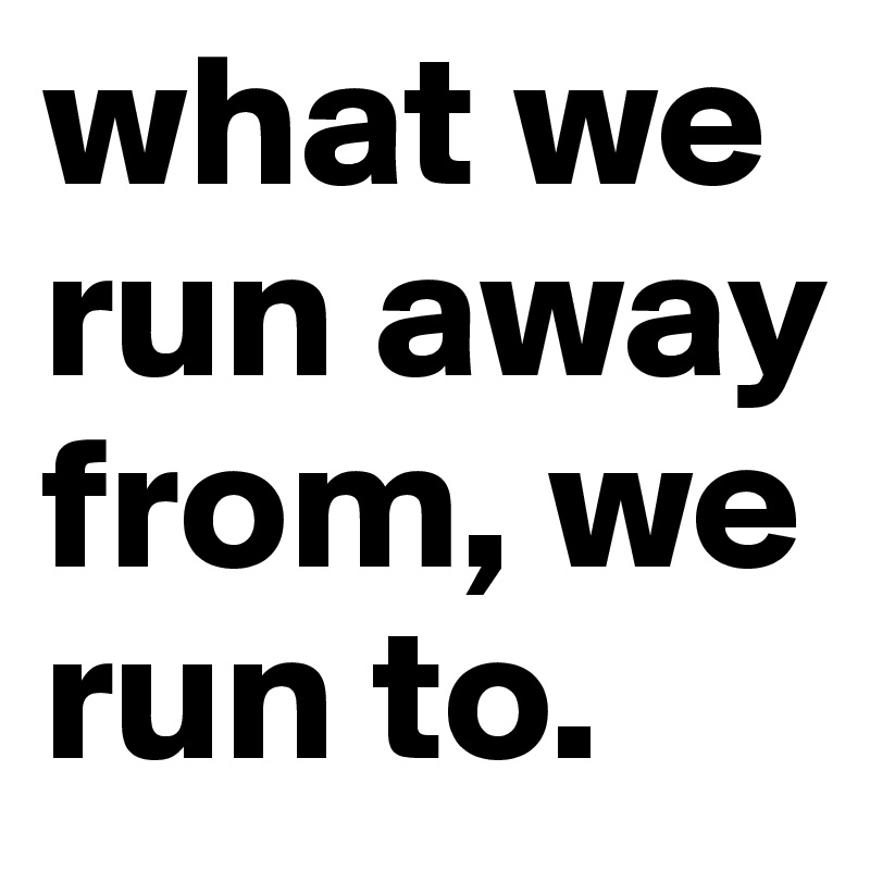 what we run away from, we run to. 
