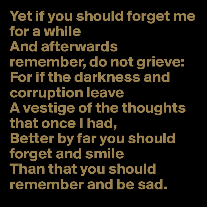 Yet if you should forget me for a while 
And afterwards remember, do not grieve: For if the darkness and corruption leave 
A vestige of the thoughts that once I had, 
Better by far you should forget and smile
Than that you should remember and be sad.