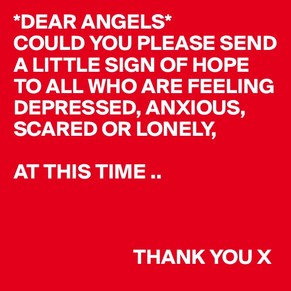 *DEAR ANGELS*
COULD YOU PLEASE SEND A LITTLE SIGN OF HOPE TO ALL WHO ARE FEELING DEPRESSED, ANXIOUS, SCARED OR LONELY,
 
AT THIS TIME ..


  
                            THANK YOU X 