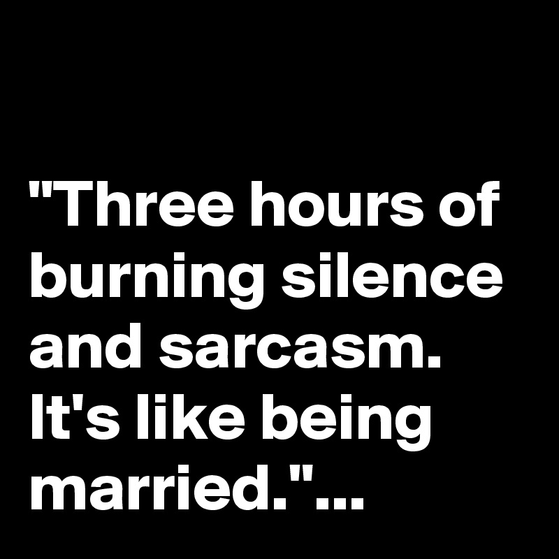 

"Three hours of burning silence and sarcasm. 
It's like being married."...