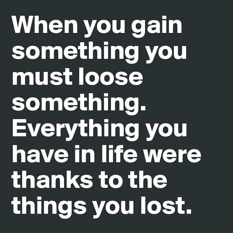 When you gain something you must loose something. Everything you have in life were thanks to the things you lost.