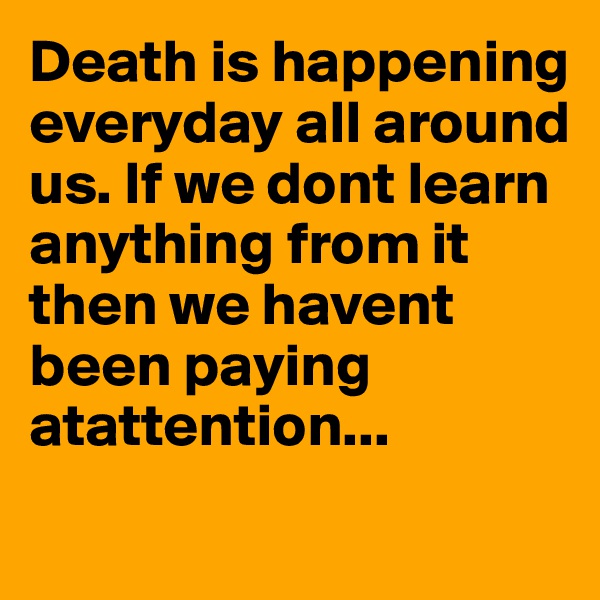 Death is happening everyday all around us. If we dont learn anything from it then we havent been paying atattention...