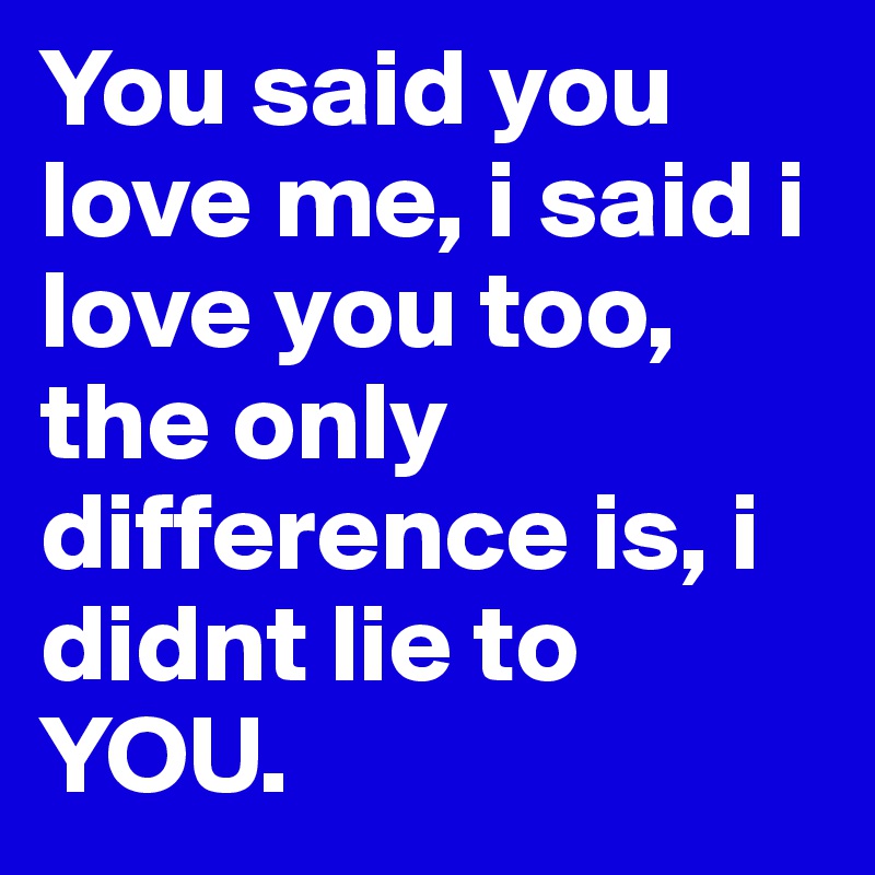 You said you love me, i said i love you too, the only difference is, i didnt lie to YOU.