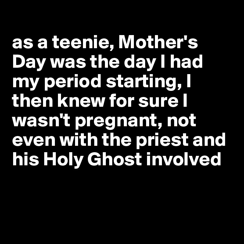 
as a teenie, Mother's Day was the day I had my period starting, I then knew for sure I wasn't pregnant, not even with the priest and his Holy Ghost involved


