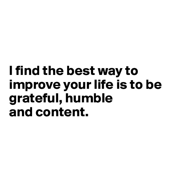 



I find the best way to improve your life is to be grateful, humble 
and content.



