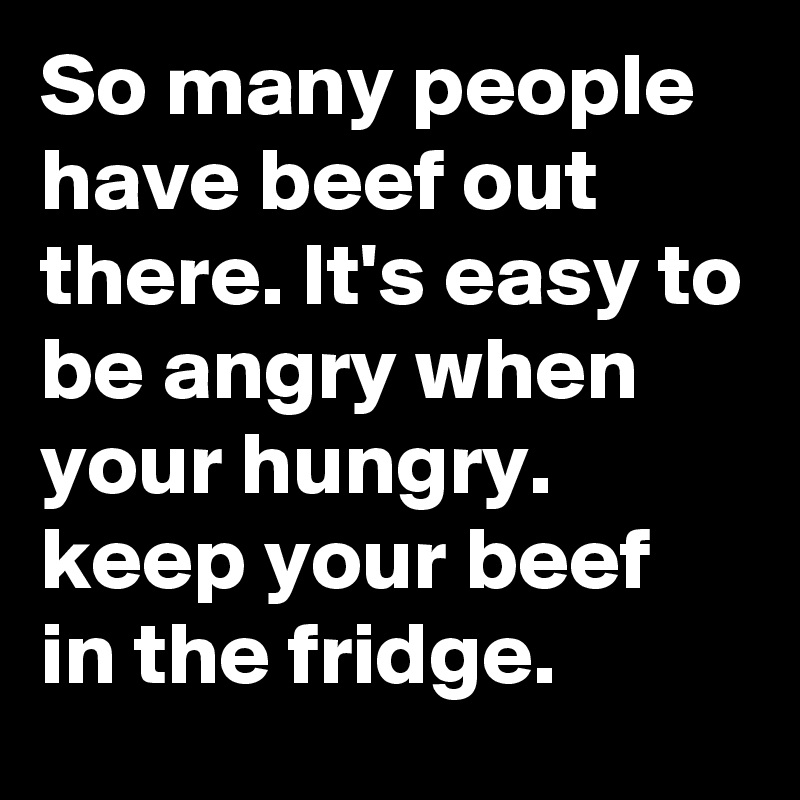 So many people have beef out there. It's easy to be angry when your hungry. keep your beef in the fridge. 