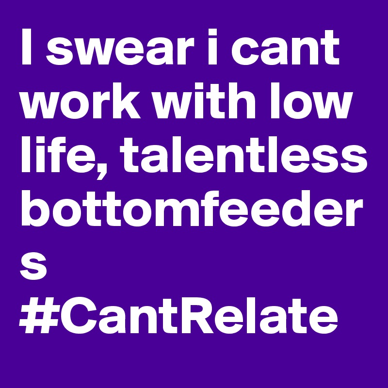 I swear i cant work with low life, talentless bottomfeeders #CantRelate 