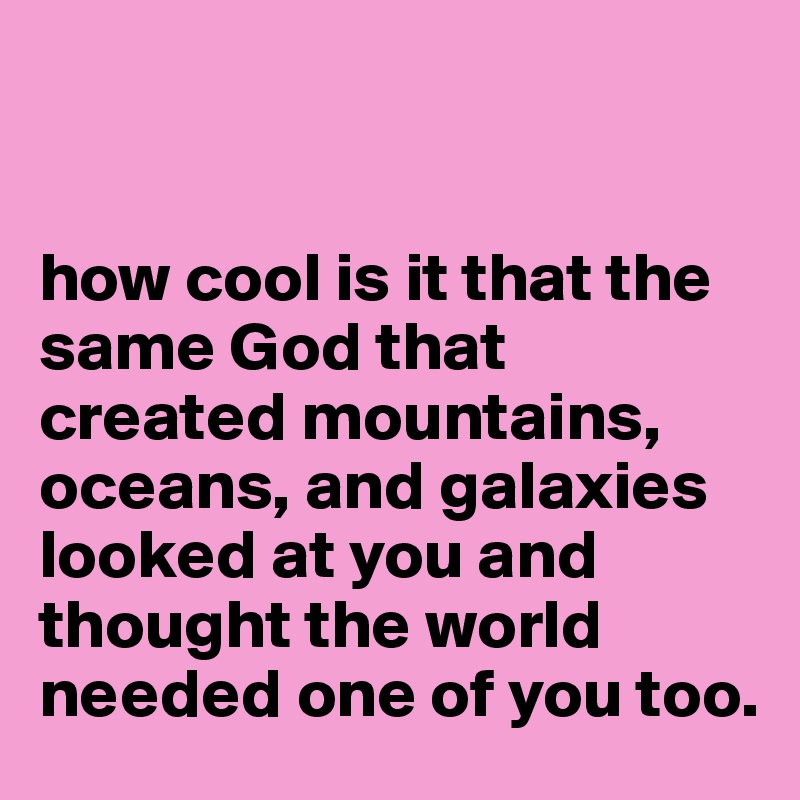 


how cool is it that the same God that created mountains, oceans, and galaxies looked at you and thought the world needed one of you too.