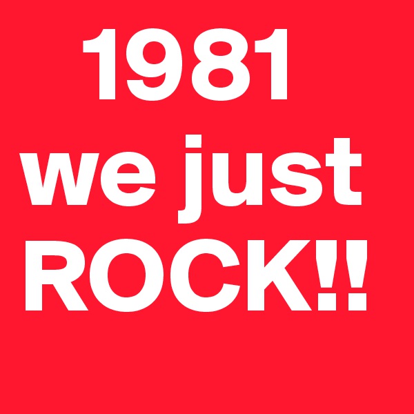    1981
we just 
ROCK!!