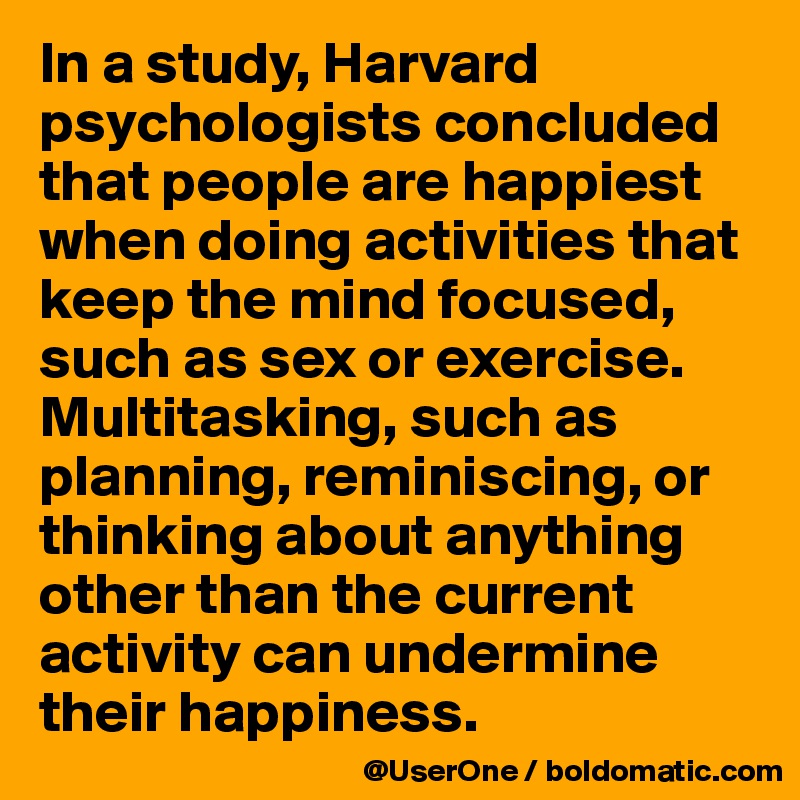 In a study, Harvard psychologists concluded that people are happiest when doing activities that keep the mind focused, such as sex or exercise. Multitasking, such as planning, reminiscing, or thinking about anything other than the current activity can undermine their happiness.