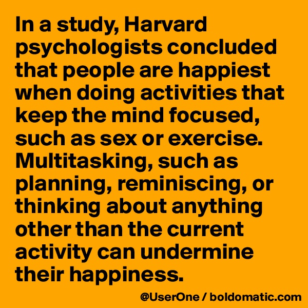 In a study, Harvard psychologists concluded that people are happiest when doing activities that keep the mind focused, such as sex or exercise. Multitasking, such as planning, reminiscing, or thinking about anything other than the current activity can undermine their happiness.