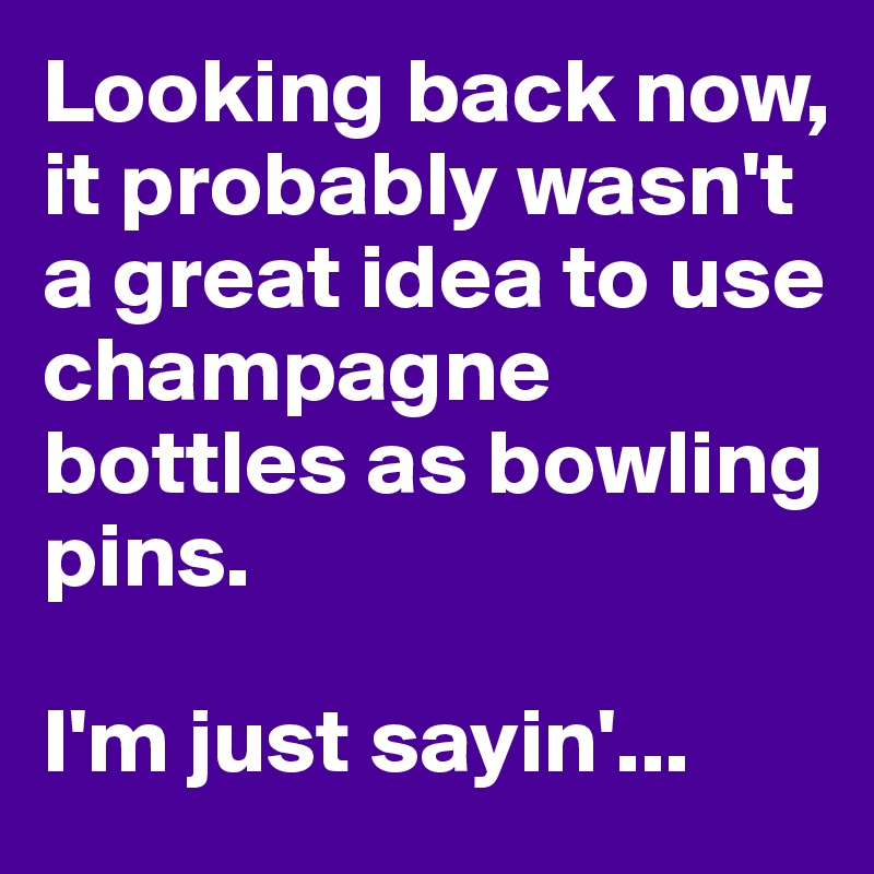 Looking back now, it probably wasn't a great idea to use champagne bottles as bowling pins.

I'm just sayin'...