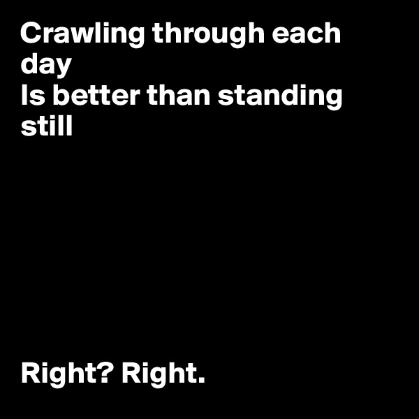 Crawling through each day 
Is better than standing still







Right? Right.