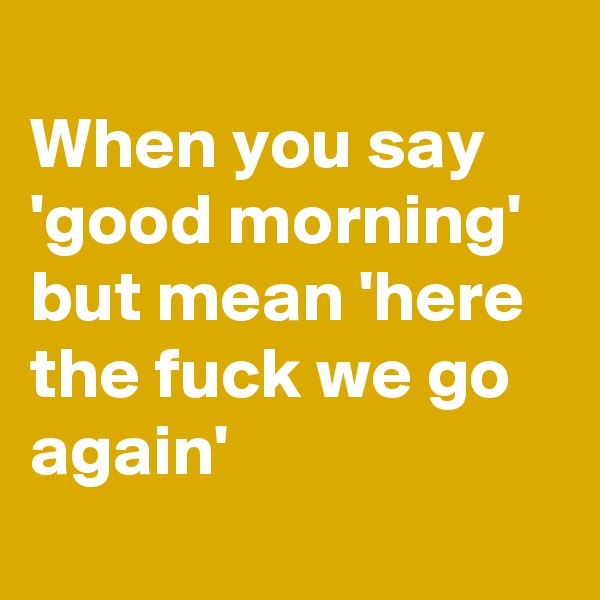 
When you say 'good morning' but mean 'here the fuck we go again'
