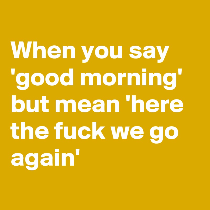 
When you say 'good morning' but mean 'here the fuck we go again'

