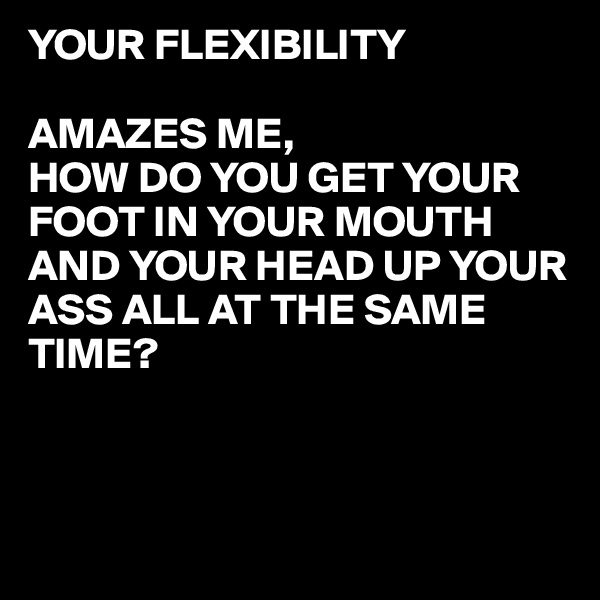YOUR FLEXIBILITY

AMAZES ME,
HOW DO YOU GET YOUR FOOT IN YOUR MOUTH
AND YOUR HEAD UP YOUR ASS ALL AT THE SAME 
TIME?



