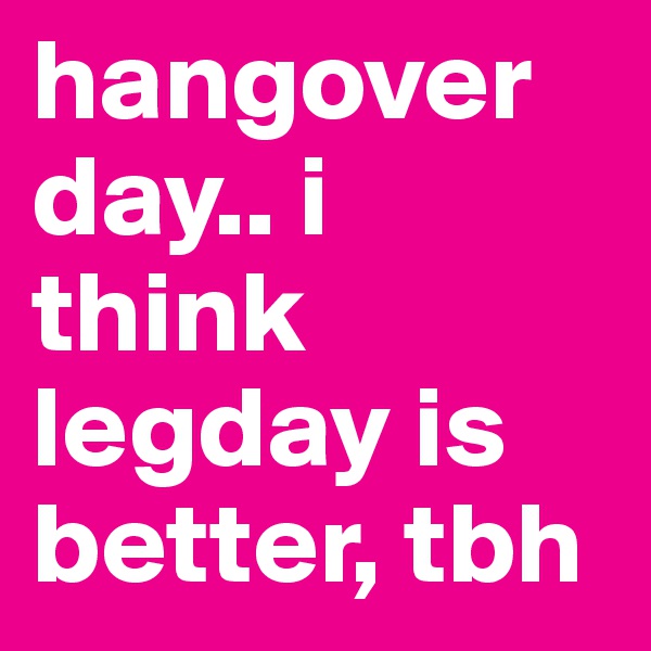 hangover day.. i think legday is better, tbh