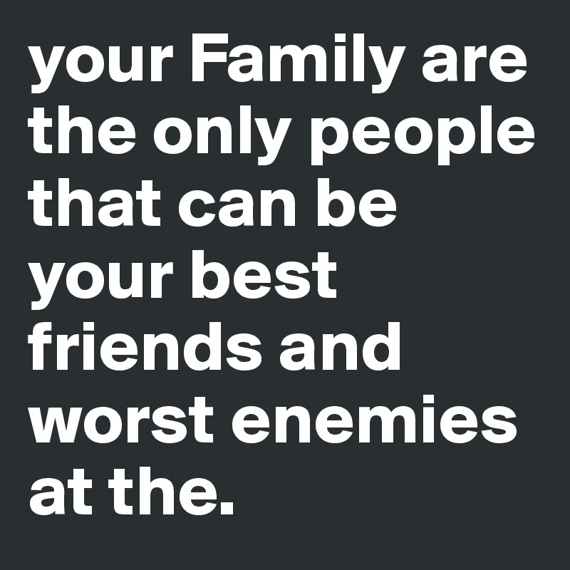 your Family are the only people that can be your best friends and worst enemies at the.