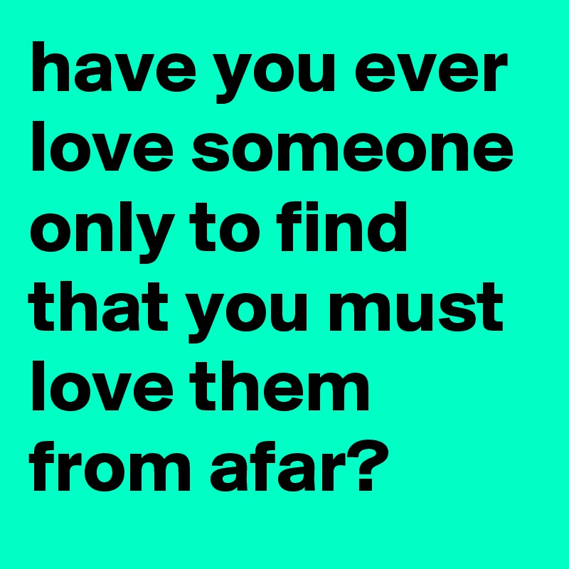have you ever love someone only to find that you must love them from afar?