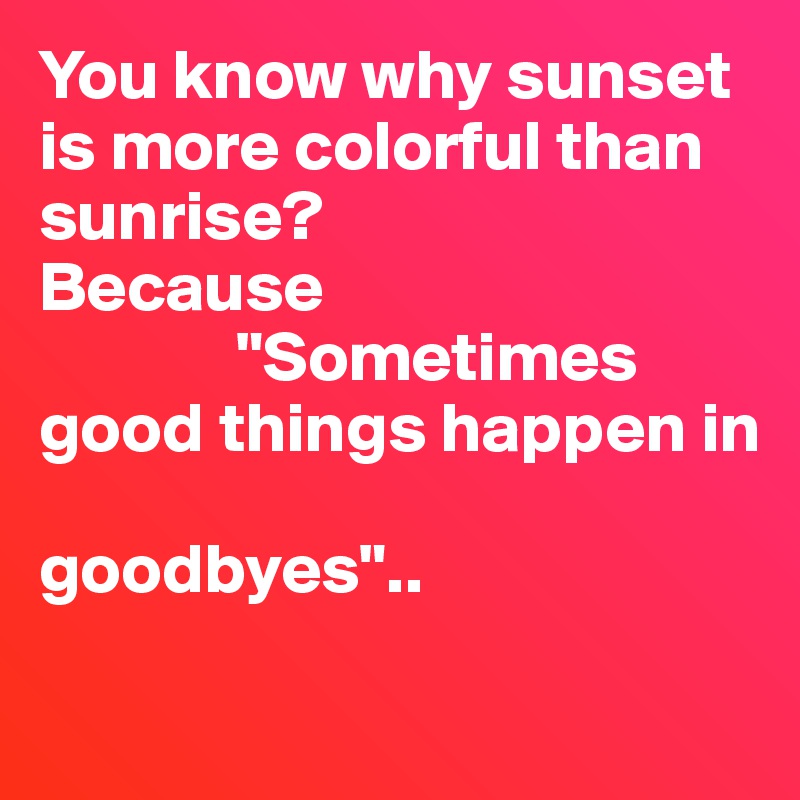 You know why sunset is more colorful than sunrise?
Because 
              "Sometimes good things happen in
                         goodbyes"..

