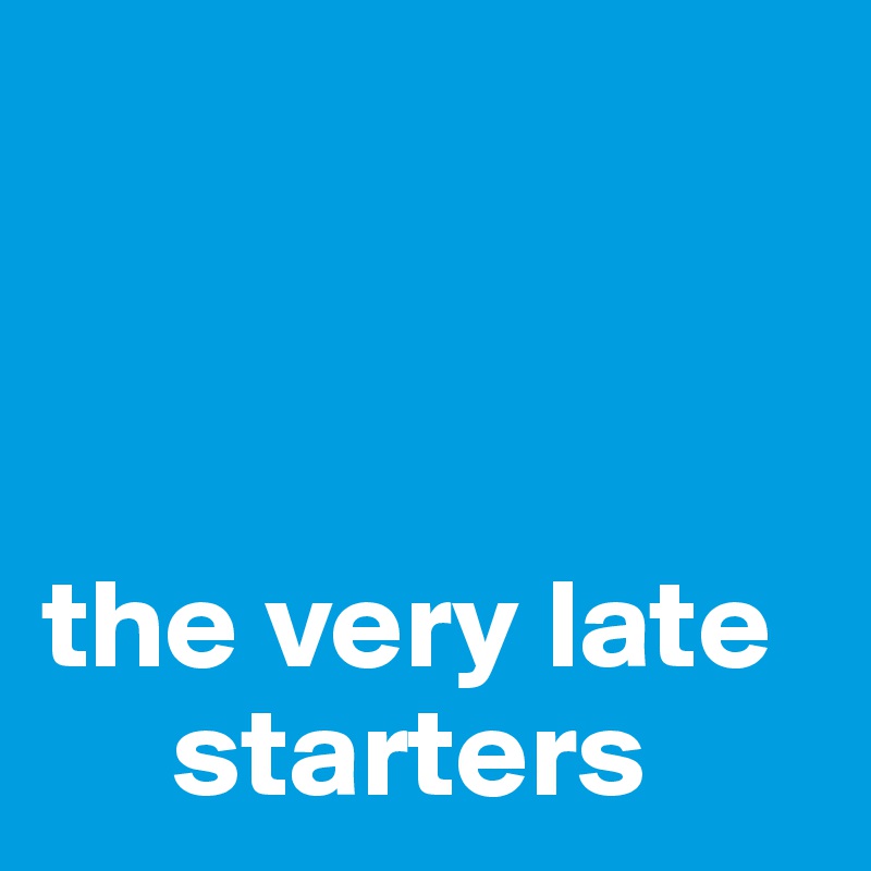 



the very late    
     starters