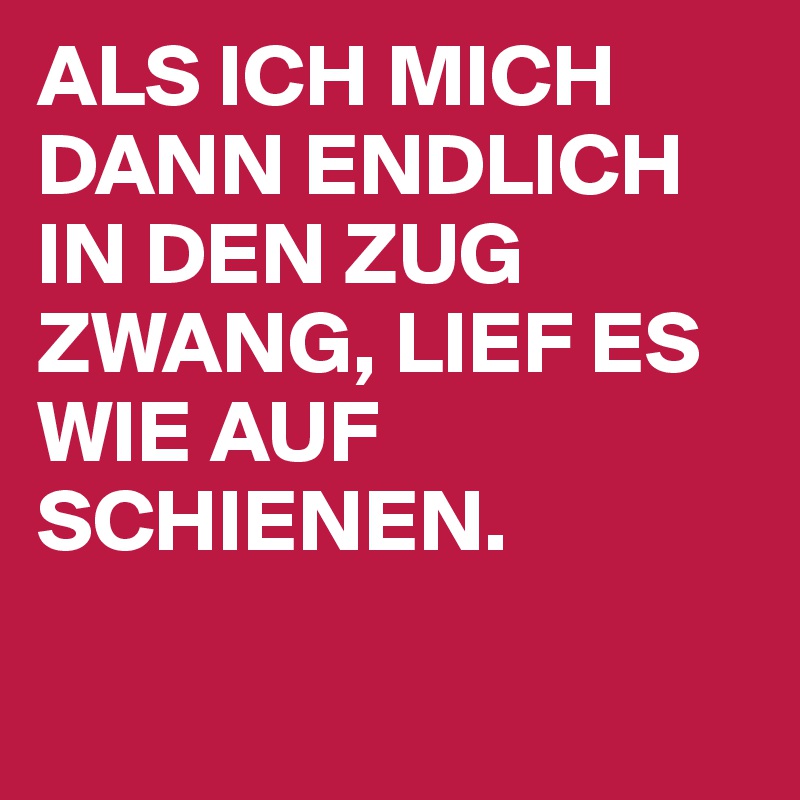 ALS ICH MICH DANN ENDLICH IN DEN ZUG ZWANG, LIEF ES WIE AUF SCHIENEN. 

