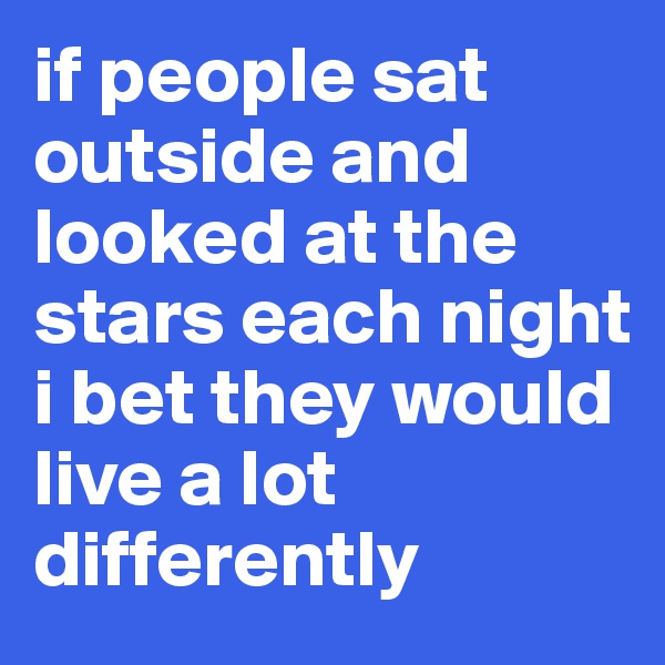 if people sat outside and looked at the stars each night
i bet they would live a lot differently