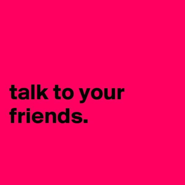 


talk to your friends.

