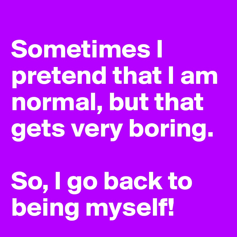 
Sometimes I pretend that I am normal, but that gets very boring.

So, I go back to being myself!