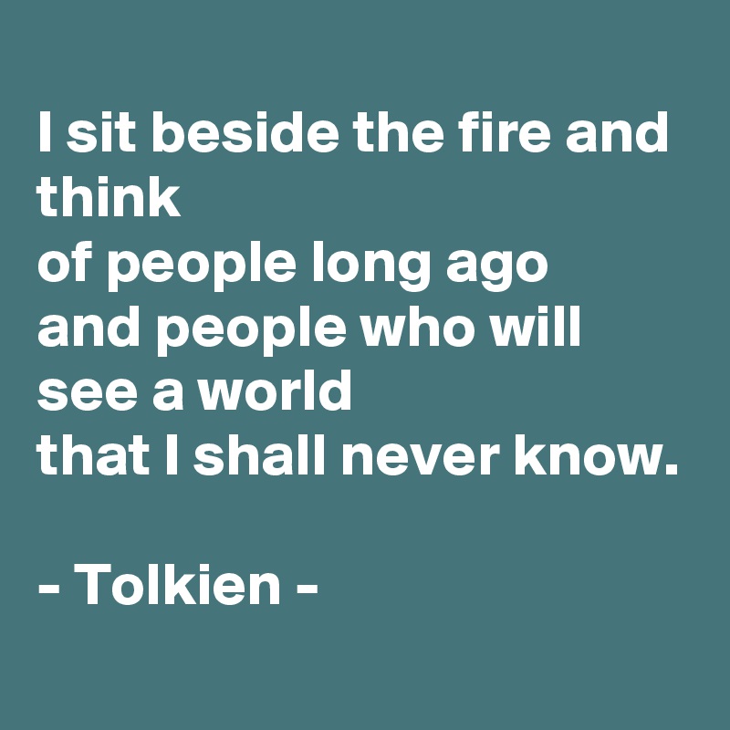 
I sit beside the fire and think
of people long ago
and people who will see a world
that I shall never know.

- Tolkien - 