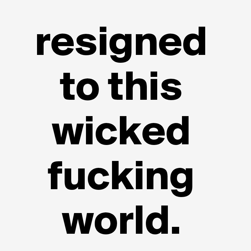 resigned to this wicked fucking world.