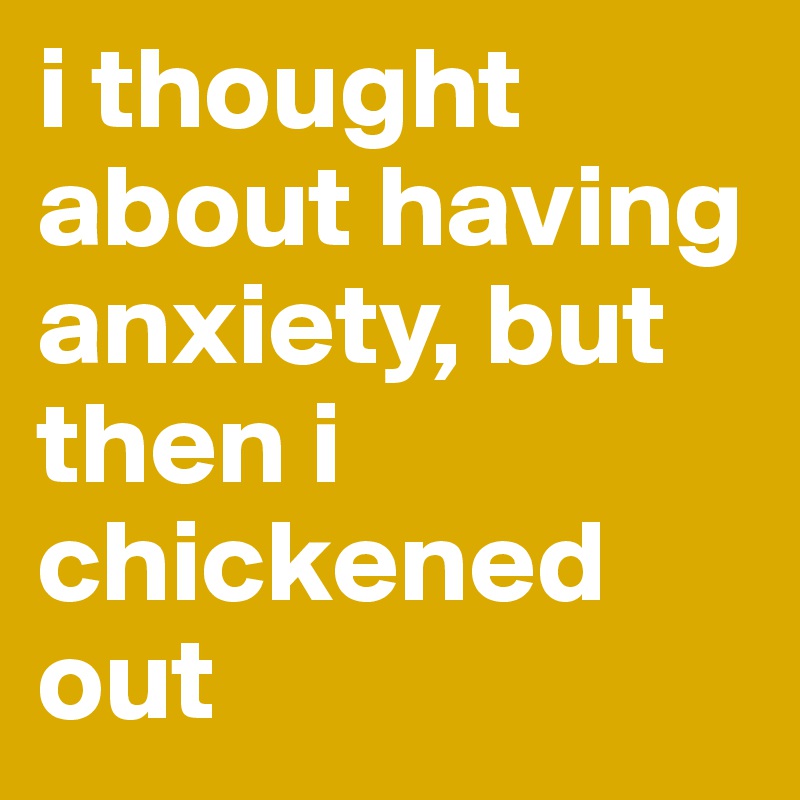 i thought about having anxiety, but then i 
chickened out