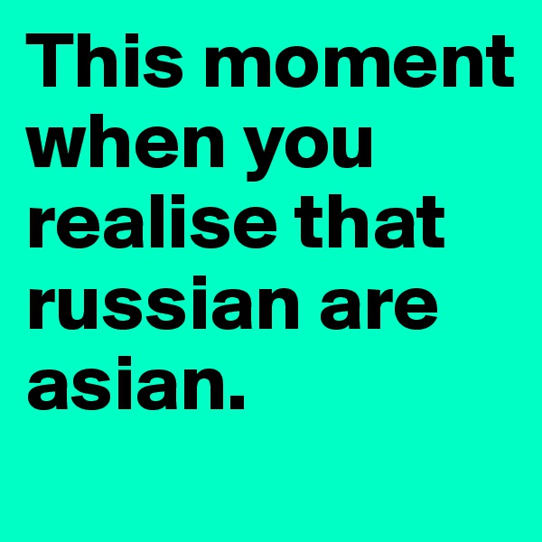 This moment when you realise that russian are asian.