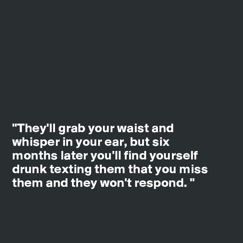







"They'll grab your waist and
whisper in your ear, but six
months later you'll find yourself
drunk texting them that you miss
them and they won't respond. "


