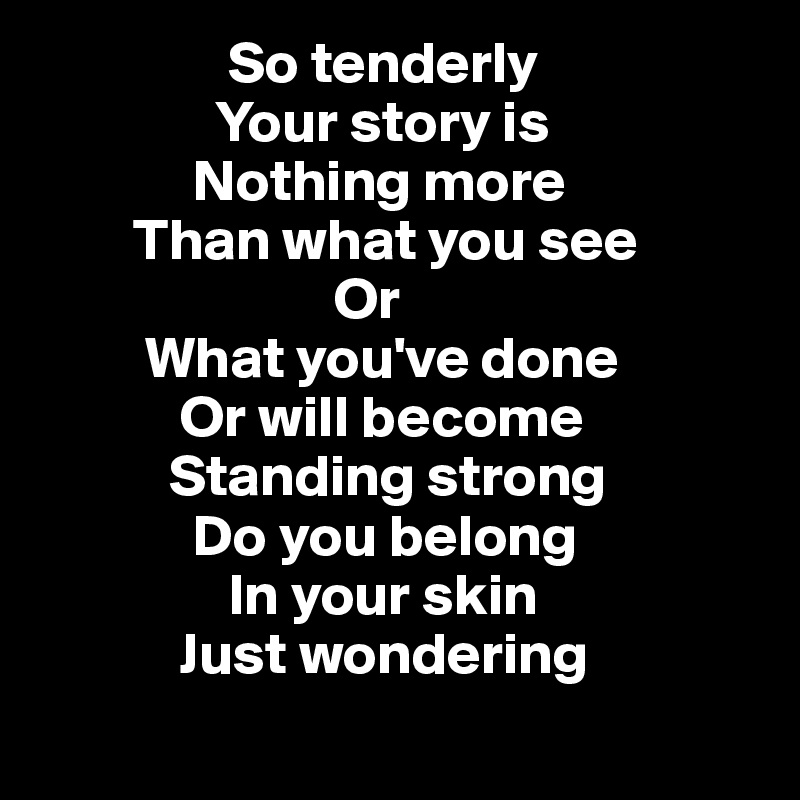                 So tenderly
               Your story is
             Nothing more
        Than what you see
                         Or
         What you've done
            Or will become
           Standing strong
             Do you belong
                In your skin
            Just wondering
