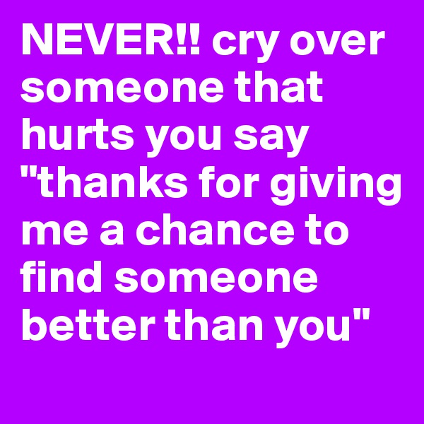 NEVER!! cry over someone that hurts you say "thanks for giving me a chance to find someone better than you" 