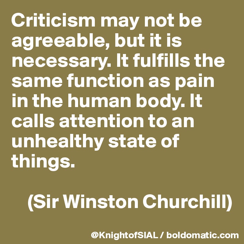 Criticism may not be agreeable, but it is necessary. It fulfills the same function as pain in the human body. It calls attention to an unhealthy state of things.

    (Sir Winston Churchill)