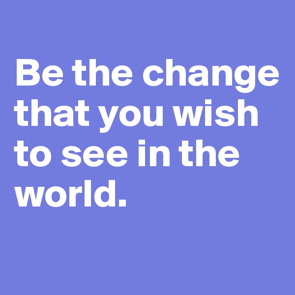 
Be the change that you wish to see in the world.
