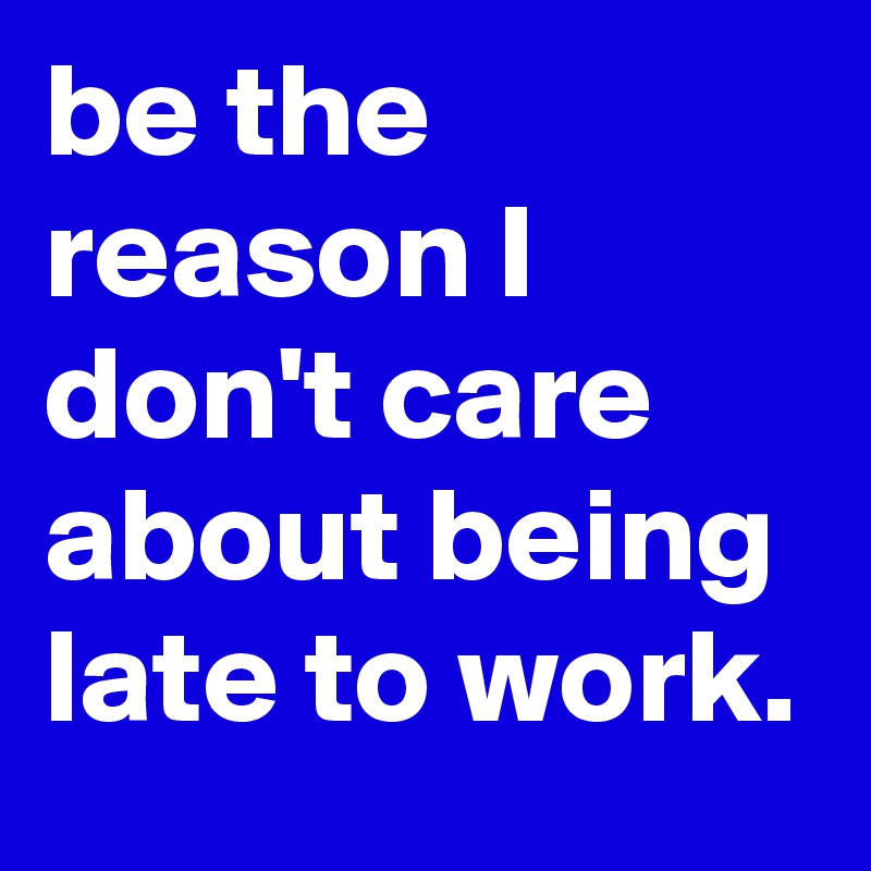 be the reason I don't care about being late to work.