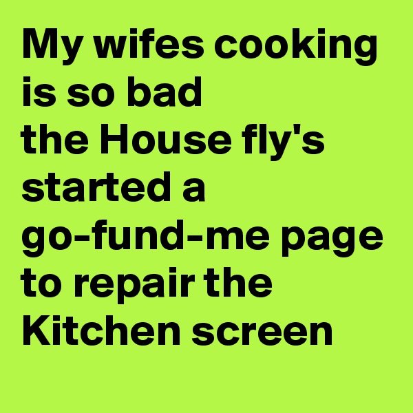 My wifes cooking is so bad 
the House fly's started a go-fund-me page to repair the Kitchen screen
