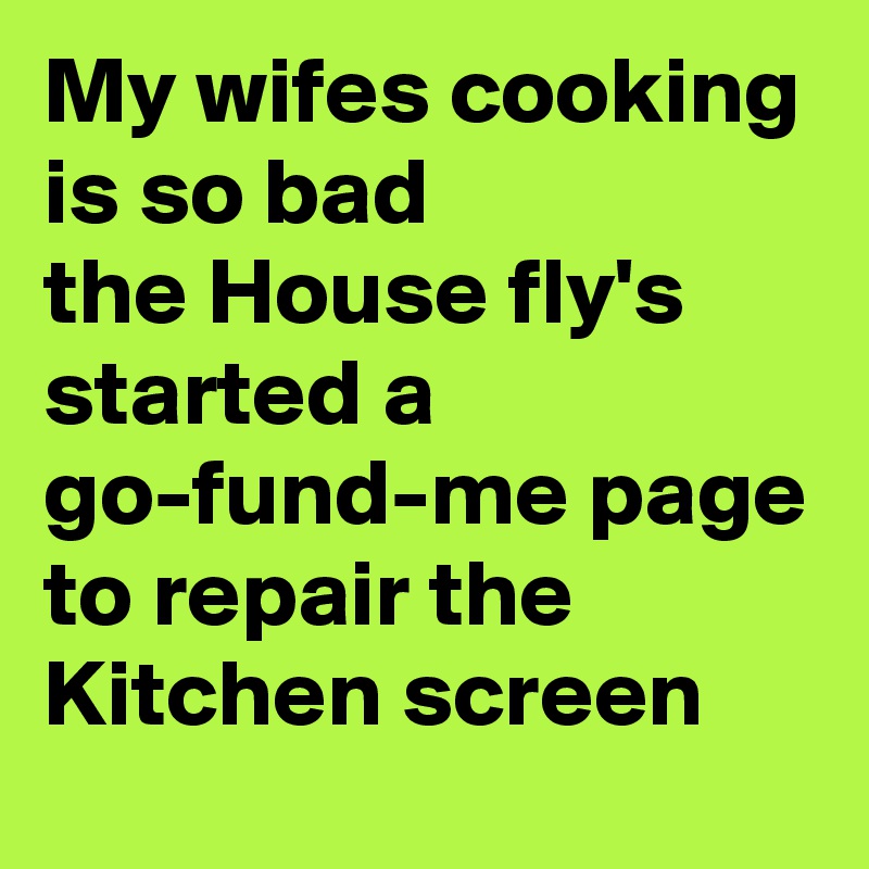 My wifes cooking is so bad 
the House fly's started a go-fund-me page to repair the Kitchen screen