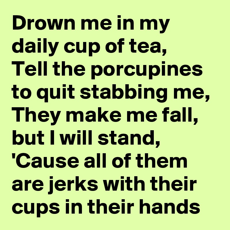 Drown me in my daily cup of tea,
Tell the porcupines to quit stabbing me,
They make me fall, but I will stand,
'Cause all of them are jerks with their cups in their hands