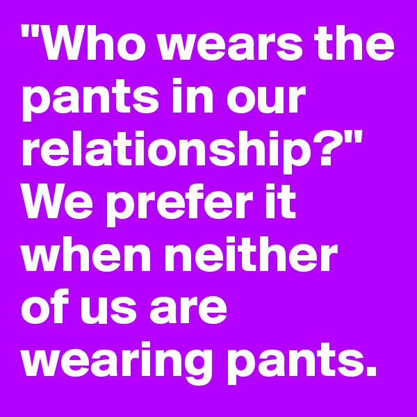 "Who wears the pants in our relationship?" We prefer it when neither of us are wearing pants.