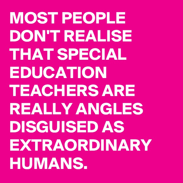 MOST PEOPLE DON'T REALISE THAT SPECIAL EDUCATION TEACHERS ARE REALLY ANGLES DISGUISED AS EXTRAORDINARY HUMANS.