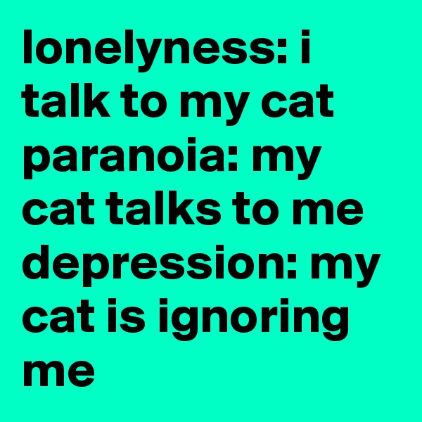 lonelyness: i talk to my cat
paranoia: my cat talks to me
depression: my cat is ignoring me