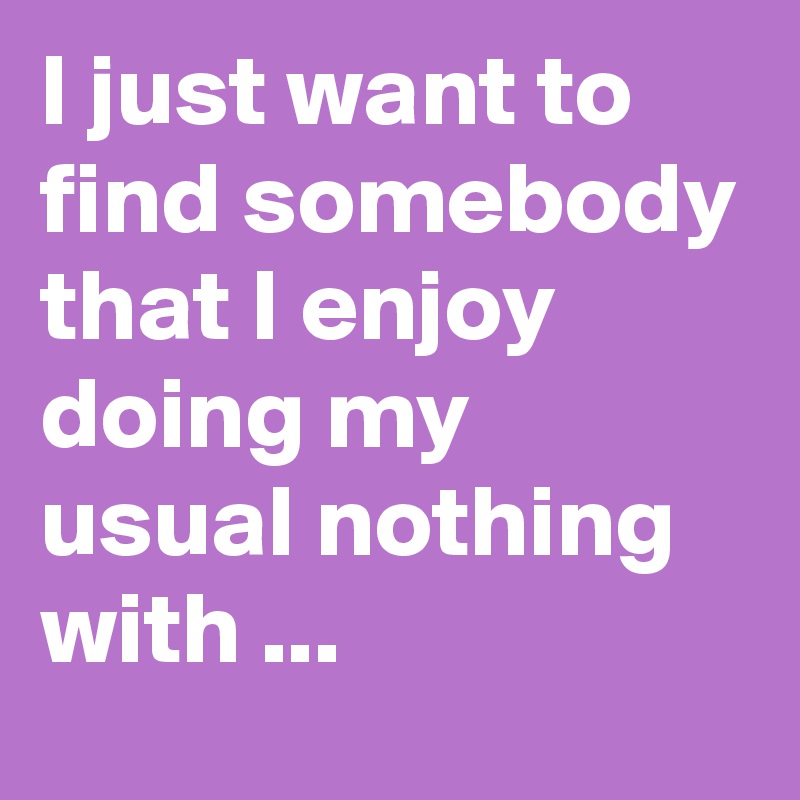 I just want to find somebody that I enjoy doing my usual nothing with ...