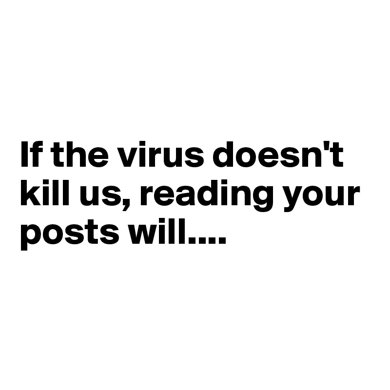 


If the virus doesn't kill us, reading your posts will....


